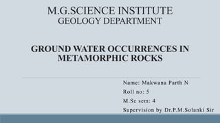 M.G.SCIENCE INSTITUTE
GEOLOGY DEPARTMENT
GROUND WATER OCCURRENCES IN
METAMORPHIC ROCKS
Name: Makwana Parth N
Roll no: 5
M.Sc sem: 4
Supervision by Dr.P.M.Solanki Sir
 