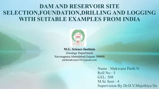 DAM AND RESERVOIR SITE
SELECTION,FOUNDATION,DRILLING AND LOGGING
WITH SUITABLE EXAMPLES FROM INDIA
Name : Makwana Parth N
Roll No : 5
GEL: 508
M.Sc Sem : 4
Supervision By Dr.H.V.Majethiya Sir
M.G. Science Institute
(Geology Department)
Navrangpura,Ahmedabad,Gujarat 380009
parthmakwana1101@gmail.com
 
