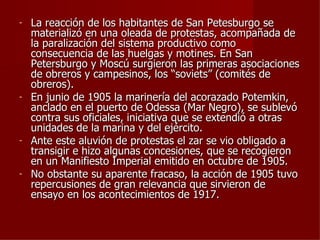 -   La reacción de los habitantes de San Petesburgo se
    materializó en una oleada de protestas, acompañada de
    la paralización del sistema productivo como
    consecuencia de las huelgas y motines. En San
    Petersburgo y Moscú surgieron las primeras asociaciones
    de obreros y campesinos, los “soviets” (comités de
    obreros).
-   En junio de 1905 la marinería del acorazado Potemkin,
    anclado en el puerto de Odessa (Mar Negro), se sublevó
    contra sus oficiales, iniciativa que se extendió a otras
    unidades de la marina y del ejército.
-   Ante este aluvión de protestas el zar se vio obligado a
    transigir e hizo algunas concesiones, que se recogieron
    en un Manifiesto Imperial emitido en octubre de 1905.
-   No obstante su aparente fracaso, la acción de 1905 tuvo
    repercusiones de gran relevancia que sirvieron de
    ensayo en los acontecimientos de 1917.
 
