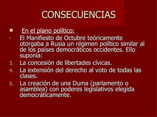 CONSECUENCIAS
     En el plano político:
-    El Manifiesto de Octubre teóricamente
     otorgaba a Rusia un régimen político similar al
     de los países democráticos occidentes. Ello
     suponía:
3.   La concesión de libertades cívicas.
4.   La extensión del derecho al voto de todas las
     clases.
5.   La creación de una Duma (parlamento o
     asamblea) con poderes legislativos elegida
     democráticamente.
 