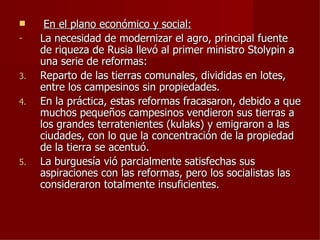      En el plano económico y social:
-    La necesidad de modernizar el agro, principal fuente
     de riqueza de Rusia llevó al primer ministro Stolypin a
     una serie de reformas:
3.   Reparto de las tierras comunales, divididas en lotes,
     entre los campesinos sin propiedades.
4.   En la práctica, estas reformas fracasaron, debido a que
     muchos pequeños campesinos vendieron sus tierras a
     los grandes terratenientes (kulaks) y emigraron a las
     ciudades, con lo que la concentración de la propiedad
     de la tierra se acentuó.
5.   La burguesía vió parcialmente satisfechas sus
     aspiraciones con las reformas, pero los socialistas las
     consideraron totalmente insuficientes.
 