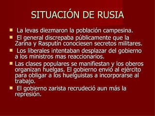 SITUACIÓN DE RUSIA
    La levas diezmaron la población campesina.
    El general discrepaba públicamente que la
    Zarina y Rasputín conociesen secretos militares.
    Los liberales intentaban desplazar del gobierno
    a los ministros mas reaccionarios.
   Las clases populares se manifiestan y los oberos
    organizan huelgas. El gobierno envió al ejército
    para obligar a los huelguistas a incorporarse al
    trabajo.
    El gobierno zarista recrudeció aun más la
    represión.
 