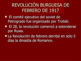 REVOLUCIÓN BURGUESA DE
        FEBRERO DE 1917
  El comité ejecutivo del soviet de
  Petrogrado fue organizado por Trotski.
 El 28, la revolución comenzó a extenderse
  por Rusia.
 La Revolución de febrero derribó en solo 5
  días la dinastía de Romanov.
 