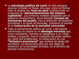    La estrategia política de Lenin no sólo persigue
    alcanzar el poder en Rusia, sino que, como ya hemos
    visto al analizar las Tesis de abril, contiene todo un
    programa de "desmantelamiento del sistema
    capitalista". Las primeras medidas adoptadas por el
    gobierno revolucionario, ahora llamado Consejo de
    comisarios del pueblo, tras la detención del gobierno
    provisional y la huida de Kerensky, contienen la semilla
    de la instauración de la sociedad comunista.
   Todo el pensamiento político de Lenin y del partido
    bolchevique se inspira en la ideología marxista que,
    como recordaréis, sometía al capitalismo a un crítico
    análisis y proponía, tras la conquista del poder político
    por parte del proletariado, la instauración de una
    "Dictadura provisional" que sentara las bases del
    socialismo. La democracia sólo era una etapa de
    transición en la estrategia leninista, no el término del
    proceso revolucionario.
 