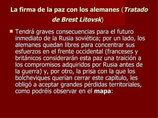 La firma de la paz con los alemanes (Tratado
                 de Brest Litovsk)
   Tendrá graves consecuencias para el futuro
    inmediato de la Rusia soviética; por un lado, los
    alemanes quedan libres para concentrar sus
    esfuerzos en el frente occidental (franceses y
    británicos considerarán esta paz una traición a
    los compromisos adquiridos por Rusia antes de
    la guerra) y, por otro, la prisa con la que los
    bolcheviques querían cerrar este capítulo, les
    obligó a aceptar grandes pérdidas territoriales,
    como podréis observar en el mapa:
 