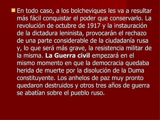  En todo caso, a los bolcheviques les va a resultar
  más fácil conquistar el poder que conservarlo. La
  revolución de octubre de 1917 y la instauración
  de la dictadura leninista, provocarán el rechazo
  de una parte considerable de la ciudadanía rusa
  y, lo que será más grave, la resistencia militar de
  la misma. La Guerra civil empezará en el
  mismo momento en que la democracia quedaba
  herida de muerte por la disolución de la Duma
  constituyente. Los anhelos de paz muy pronto
  quedaron destruidos y otros tres años de guerra
  se abatían sobre el pueblo ruso.
 