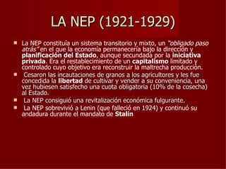 LA NEP (1921-1929)
 La NEP constituía un sistema transitorio y mixto, un “obligado paso
  atrás” en el que la economía permanecería bajo la dirección y
  planificación del Estado, aunque secundada por la iniciativa
  privada. Era el restablecimiento de un capitalismo limitado y
  controlado cuyo objetivo era reconstruir la maltrecha producción.
 Cesaron las incautaciones de granos a los agricultores y les fue
  concedida la libertad de cultivar y vender a su conveniencia, una
  vez hubiesen satisfecho una cuota obligatoria (10% de la cosecha)
  al Estado.
 La NEP consiguió una revitalización económica fulgurante.
 La NEP sobrevivió a Lenin (que falleció en 1924) y continuó su
  andadura durante el mandato de Stalin
 