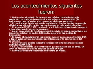 Los acontecimientos siguientes
             fueron:
 * Stalin aplica el trabajo forzado para el máximo rendimiento de la
población con trabajos semejantes a mecanismos de esclavitud. (Se
raciona una taza de vodka y un pan negro al día por persona).
 * El resultado es la fabricación de maquinaria, nuevas fuentes de energía
eléctrica, socialización de tierras y se incorporan más suelos al cultivo.
 * El segundo (1933-1937) destinado a la total colectivización del campo y
a la producción de bienes de consumo
 * Algún porcentaje de familias campesinas vivía en granjas colectivas, las
industrias estaban en poder del Estado, mejoraron los medios de
transporte.
 * El mayor obstáculo fueron los mismos rusos y países como Francia, EUA
y Japón quienes vieron afectados sus intereses por la construcción del
socialismo.
 * La mayoría del pueblo ignoraba o desconfiaba del régimen socialista
CONSTITUCIÓN RUSA
 * En 1923 se implanta una constitución que reemplaza a la de 1928. En
1924 es ratificada y un año después puesta en vigor.
 * La URSS se declara federación con centro en Moscú.
 