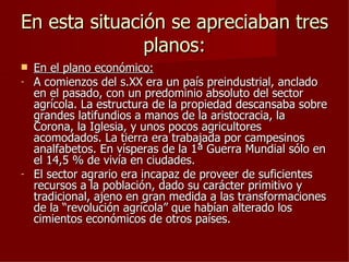 En esta situación se apreciaban tres
               planos:
   En el plano económico:
-   A comienzos del s.XX era un país preindustrial, anclado
    en el pasado, con un predominio absoluto del sector
    agrícola. La estructura de la propiedad descansaba sobre
    grandes latifundios a manos de la aristocracia, la
    Corona, la Iglesia, y unos pocos agricultores
    acomodados. La tierra era trabajada por campesinos
    analfabetos. En vísperas de la 1ª Guerra Mundial sólo en
    el 14,5 % de vivía en ciudades.
-   El sector agrario era incapaz de proveer de suficientes
    recursos a la población, dado su carácter primitivo y
    tradicional, ajeno en gran medida a las transformaciones
    de la “revolución agrícola” que habían alterado los
    cimientos económicos de otros países.
 