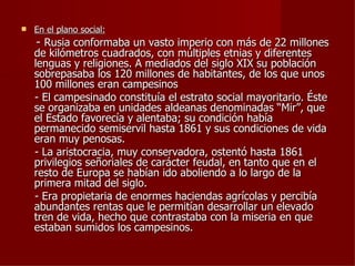    En el plano social:
    - Rusia conformaba un vasto imperio con más de 22 millones
    de kilómetros cuadrados, con múltiples etnias y diferentes
    lenguas y religiones. A mediados del siglo XIX su población
    sobrepasaba los 120 millones de habitantes, de los que unos
    100 millones eran campesinos
    - El campesinado constituía el estrato social mayoritario. Éste
    se organizaba en unidades aldeanas denominadas “Mir”, que
    el Estado favorecía y alentaba; su condición había
    permanecido semiservil hasta 1861 y sus condiciones de vida
    eran muy penosas.
    - La aristocracia, muy conservadora, ostentó hasta 1861
    privilegios señoriales de carácter feudal, en tanto que en el
    resto de Europa se habían ido aboliendo a lo largo de la
    primera mitad del siglo.
    - Era propietaria de enormes haciendas agrícolas y percibía
    abundantes rentas que le permitían desarrollar un elevado
    tren de vida, hecho que contrastaba con la miseria en que
    estaban sumidos los campesinos.
 