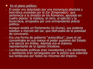     En el plano político:
-   El poder era detentado por una monarquía absoluta y
    teocrática presidida por el Zar (Emperador) que
    pertenecía a la dinastía de los Romanov, apoyado en
    cuatro pilares: la nobleza, el clero, el ejército y la
    burocracia, arropados por una omnipresente policía
    política.
-   Aunque existía un Parlamento (la Duma), sus poderes
    estaban a merced del zar, que disfrutaba de la potestad
    de convocarlo.
-   Era una forma de gobierno “autocrática’’, pues el zar
    concentraba en sus manos el poder supremo del Estado
    y lo ejercía sin límites. Además era el máximo
    representante de la Iglesia Ortodoxa.
-   Los libertades políticas eran inexistentes y los disidentes
    u opositores eran perseguidos por la policía que extendía
    sus tentáculos por todos los rincones del Imperio.
 