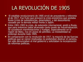 LA REVOLUCIÓN DE 1905
  El estallido revolucionario de 1905 sirvió de precedente y referente
  al de 1917. Fue fruto que provocó la crisis económica que azotaba
  Rusia (crisis de subsistencias, desempleo), y del descontento
  causado por la derrota militar frente a Japón.
 Entre 1901-1903 la crisis, de extensión internacional, azotó a Rusia,
  que para entonces había alcanzado cierto grado de industrialización.
  Se sucedieron manifestaciones y huelgas, especialmente en la
  región de Bakú, rica en pozos de petróleo. La inestabilidad se
  prolongó durante todo 1905.
 En comparación con la revolución de 1917, la mayoría de las fuerzas
  políticas que se vieron implicadas no pretendían destruir el zarismo,
  tan sólo denunciaban el mal gobierno y solicitaban la incorporación
  de reformas políticas.
 