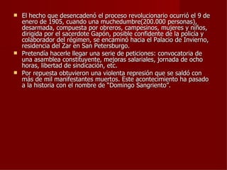  El hecho que desencadenó el proceso revolucionario ocurrió el 9 de
  enero de 1905, cuando una muchedumbre(200.000 personas),
  desarmada, compuesta por obreros, campesinos, mujeres y niños,
  dirigida por el sacerdote Gapón, posible confidente de la policía y
  colaborador del régimen, se encaminó hacia el Palacio de Invierno,
  residencia del Zar en San Petersburgo.
 Pretendía hacerle llegar una serie de peticiones: convocatoria de
  una asamblea constituyente, mejoras salariales, jornada de ocho
  horas, libertad de sindicación, etc.
 Por repuesta obtuvieron una violenta represión que se saldó con
  más de mil manifestantes muertos. Este acontecimiento ha pasado
  a la historia con el nombre de “Domingo Sangriento”.
 