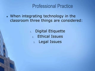 Professional Practice
 When integrating technology in the
classroom three things are considered:
1. Digital Etiquette
2. Ethical Issues
3. Legal Issues
 
