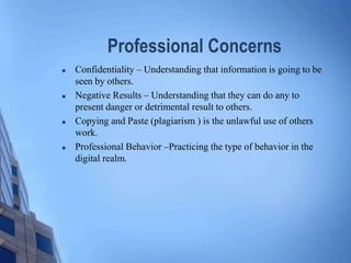 Professional Concerns
 Confidentiality – Understanding that information is going to be
seen by others.
 Negative Results – Understanding that they can do any to
present danger or detrimental result to others.
 Copying and Paste (plagiarism ) is the unlawful use of others
work.
 Professional Behavior –Practicing the type of behavior in the
digital realm.
 