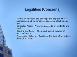 Legalities (Concerns)
 District Use Policies are developed to explain what is
appropriate and inappropriate concerning technology
use.
 Computer Access Providing access to all students and
staff.
 Copying and Paste – The unauthorized copying of
another’s work.
 Professional Behavior –Practicing the type of behavior in
the digital realm.
 