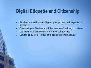 Digital Etiquette and Citizenship
 Students – Will work diligently to protect all aspects of
privacy.
 Ownership – Students will be aware of belong to others.
 Learners – Work collectively and collaborate
 Digital etiquette – How one conducts themselves.
 