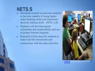 NETS.S
 Standards created to motivate students
to become capable of using higher
order thinking skills and implement
decision making skills. (ISTE, n.d)
 Students will develop digital
citizenship and responsibility and use
of proper internet etiquette.
 Research will be done by students to
make real life interactions and
connections with the class activities.
This Photo by Unknown Author is licensed under CC
BY-NC-SA
 