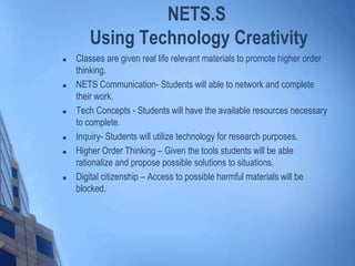  Classes are given real life relevant materials to promote higher order
thinking.
 NETS Communication- Students will able to network and complete
their work.
 Tech Concepts - Students will have the available resources necessary
to complete.
 Inquiry- Students will utilize technology for research purposes.
 Higher Order Thinking – Given the tools students will be able
rationalize and propose possible solutions to situations.
 Digital citizenship – Access to possible harmful materials will be
blocked.
NETS.S
Using Technology Creativity
 
