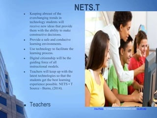 NETS.T Keeping abreast of the
everchanging trends in
technology students will
receive new ideas that provide
them with the ability to make
constructive decisions.
 Provide a safe and conducive
learning environments.
 Use technology to facilitate the
learning process.
 Digital citizenship will be the
guiding force of all
instructional models.
 Teachers will keep up with the
latest technologies so that the
students get the best learning
experience possible. NETS • T
Source - Burns, (2014).
 Teachers This Photo by Unknown Author is licensed under CC BY-ND
 