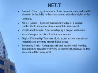 NET.T
 Promote Creativity- teachers will use current events and real life
situation in the daily in the classroom to stimulate higher order
thinking.
 NET-T Model – Using previous knowledge of a concept
teachers help student achieve a complete assessment.
 Create and Critique- After developing a project with allow
students to practice for all online assessments.
 Digital Citizenship-Teachers block access to non educational
materials and promote proper digital usage.
 Promoting Craft – Using network and professional learning
communities' teachers will work to improve themselves so that
students will be successful.
 