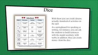 With them you can create dozens,
actually hundreds of activities on
the spot.
As a springboard for speaking or
writing, for instance, you can ask
the students to build sentences
with the modal auxiliary, with
verbs; in addition, they can create
stories from the dice.
 