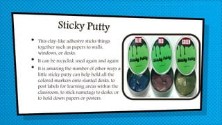 • This clay-like adhesive sticks things
together such as papers to walls,
windows, or desks.
• It can be recycled, used again and again.
• It is amazing the number of other ways a
little sticky putty can help hold all the
colored markers onto slanted desks, to
post labels for learning areas within the
classroom, to stick nametags to desks, or
to hold down papers or posters.
 