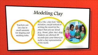 Teachers can
use clay in
small amounts
for shaping and
molding tasks.
Try a “dic-clay-tion,” like a
dictation, except instead of
writing the word for the
object that you say aloud
(e.g., house, glass, face, dog)
students are allowed 30
seconds (use your timer!) to
mold a clay representation
of the word.
 