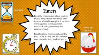 Timers
From the beginning of a task, students
should have an idea how much time
they are allotted to complete it, whether
working alone in the grammar
workbook or in groups on some
creative project.
Providing time limits can change the
mood of an activity too, and perhaps
even how effectively students work.
Hourglass
Wind-up
egg timer
 