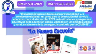 RM n° 531 -2021
“Disposiciones para el trabajo a la presencialidad y/o
semipresencialidad, así como para la prestación del servicio
educativo para el año escolar 2022 en instituciones y programas
educativos de la Educación Básica, ubicadas en los ámbitos urbano
y rural, en el marco de la emergencia sanitaria por la COVID-19”.
RM n° 048 -2022
 