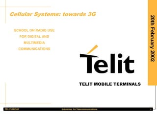 TELIT GROUP Industries for Telecommunications 1
20th
February
2002
Cellular Systems: towards 3G
SCHOOL ON RADIO USE
FOR DIGITAL AND
MULTIMEDIA
COMMUNICATIONS
Guido Walcher
Telit Mobile Terminals S.p.A.
Strategies and Product Planning
v.le Stazione di Prosecco 5/B
34010 - Sgonico
guido.walcher@telital.com
TELIT MOBILE TERMINALS
 