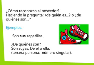 ¿Cómo reconozco al poseedor?
Haciendo la pregunta: ¿de quién es…? o ¿de
quiénes son…?
Ejemplos:
Son sus zapatillas.
¿De quiénes son?
Son suyas. De él o ella.
(tercera persona, número singular).
 