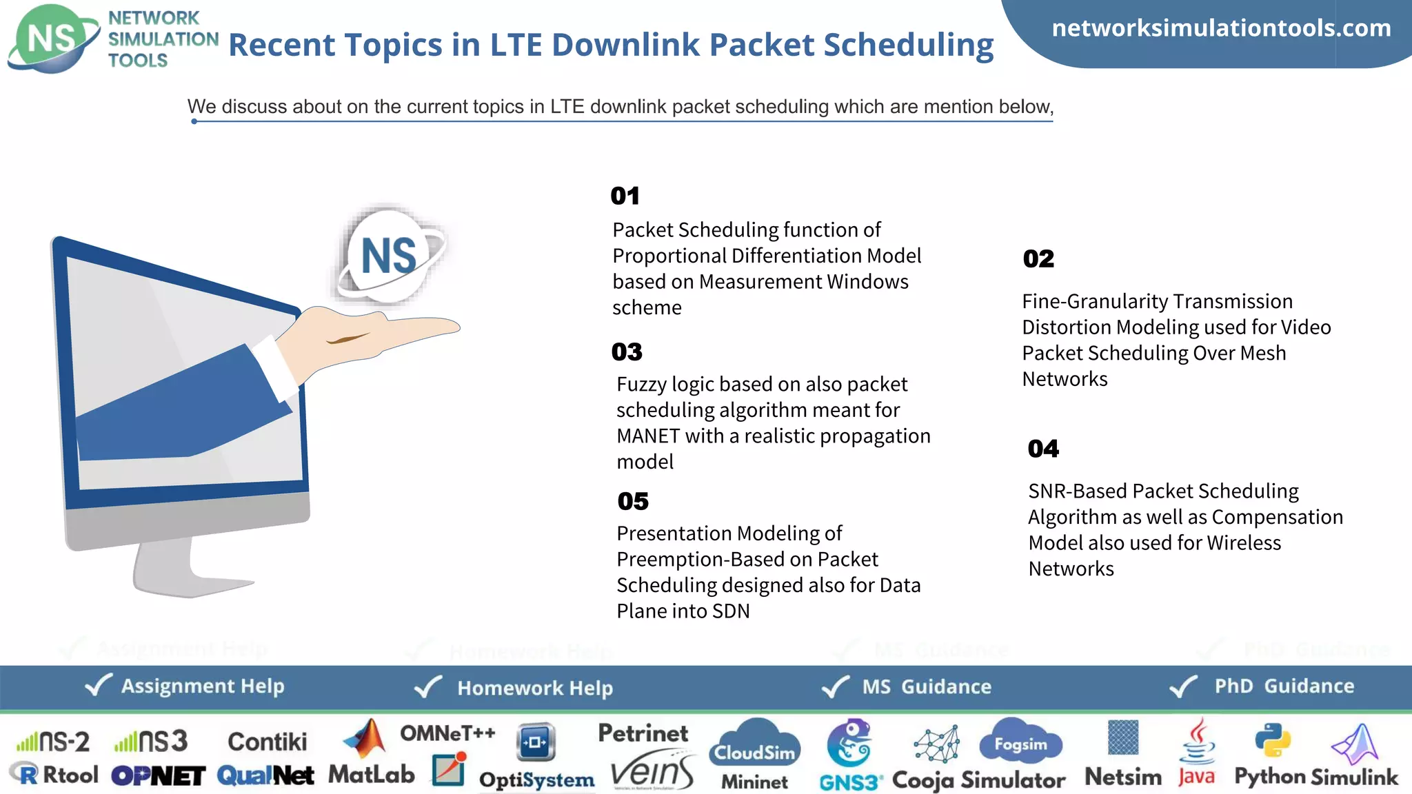 networksimulationtools.com
CloudSim
Fogsim
PhD Guidance
MS Guidance
Assignment Help Homework Help
Packet Scheduling function of
Proportional Differentiation Model
based on Measurement Windows
scheme
01
Fuzzy logic based on also packet
scheduling algorithm meant for
MANET with a realistic propagation
model
03
Presentation Modeling of
Preemption-Based on Packet
Scheduling designed also for Data
Plane into SDN
05
Fine-Granularity Transmission
Distortion Modeling used for Video
Packet Scheduling Over Mesh
Networks
02
SNR-Based Packet Scheduling
Algorithm as well as Compensation
Model also used for Wireless
Networks
04
Recent Topics in LTE Downlink Packet Scheduling
We discuss about on the current topics in LTE downlink packet scheduling which are mention below,
 