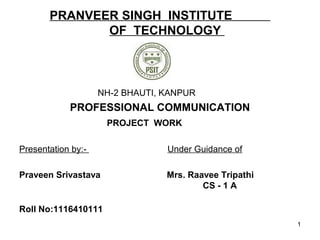 PRANVEER SINGH INSTITUTE
OF TECHNOLOGY
NH-2 BHAUTI, KANPUR
PROFESSIONAL COMMUNICATION
PROJECT WORK
Presentation by:- Under Guidance of
Praveen Srivastava Mrs. Raavee Tripathi
CS - 1 A
Roll No:1116410111
1
 