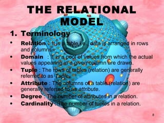 8
THE RELATIONAL
MODEL
1. Terminology
• Relation : It is a table i.e., data is arranged in rows
and columns.
• Domain : It is a pool of values from which the actual
values appearing in a given column are drawn.
• Tuple : The rows of tables (relation) are generally
referred to as Tuple.
• Attribute : The columns of a table (relation) are
generally referred to as attribute.
• Degree : The number of attributes in a relation.
• Cardinality : The number of tuples in a relation.
 