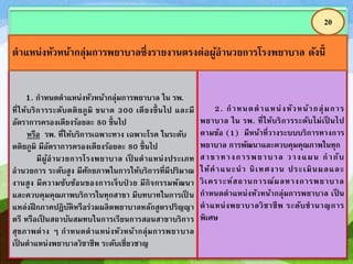 1. กาหนดตาแหน่งหัวหน้ากลุ่มการพยาบาล ใน รพ.
ที่ให้บริการระดับตติยภูมิ ขนาด 300 เตียงขึ้ นไป และมี
อัตราการครองเตียงร้อยละ 80 ขึ้นไป
หรือ รพ. ที่ให้บริการเฉพาะทาง เฉพาะโรค ในระดับ
ตติยภูมิ มีอัตราการครองเตียงร้อยละ 80 ขึ้นไป
มีผู้อานวยการโรงพยาบาล เป็ นตาแหน่งประเภท
อานวยการ ระดับสูง มีศักยภาพในการให้บริการที่มีปริมาณ
งานสูง มีความซับซ้อนของการเจ็บป่ วย มีกิจกรรมพัฒนา
และควบคุมคุณภาพบริการในทุกสาขา มีบทบาทในการเป็ น
แหล่งฝึ กภาคปฏิบัติหรือร่วมผลิตพยาบาลหลักสูตรปริญญา
ตรี หรือเป็ นสถาบันสมทบในการเรียนการสอนสาขาบริการ
สุขภาพต่าง ๆ กาหนดตาแหน่งหัวหน้ากลุ่มการพยาบาล
เป็ นตาแหน่งพยาบาลวิชาชีพ ระดับเชี่ยวชาญ
2. กาหนดตาแหน่งหัวหน้ากลุ่มการ
พยาบาล ใน รพ. ที่ให้บริการระดับไม่เป็ นไป
ตามข้อ (1) มีหน้าที่วางระบบบริการทางการ
พยาบาล การพัฒนาและควบคุมคุณภาพในทุก
สาขาทางการพยาบาล วางแผน กากับ
ให้คาแนะนา นิเทศงาน ประเมินผลและ
วิเคราะห์สถานการณ์ผลทางการพยาบาล
กาหนดตาแหน่งหัวหน้ากลุ่มการพยาบาล เป็ น
ตาแหน่งพยาบาลวิชาชีพ ระดับชานาญการ
พิเศษ
20
ตาแหน่งหัวหน้ากลุ่มการพยาบาลซึ่งรายงานตรงต่อผู้อานวยการโรงพยาบาล ดังนี้
 