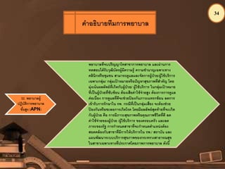 34
32. พยาบาลผู้
ปฏิบัติการพยาบาล
ขั้นสูง (APN)
พยาบาลที่จบปริญญาโทสาขาการพยาบาล และผ่านการ
ทดสอบได้รับวุฒิบัตรผู้มีความรู้ ความชานาญเฉพาะทาง
คลินิกหรือชุมชน สามารถดูแลและจัดการผู้ป่วย/ผู้ใช้บริการ
เฉพาะกลุ่ม/ กลุ่มเป้ าหมายหรือปัญหาสุขภาพที่สาคัญ โดย
มุ่งเน้นผลลัพธ์ที่เกิดกับผู้ป่วย/ ผู้ใช้บริการ ในกลุ่มเป้ าหมาย
ที่เป็นผู้ป่วยที่ซับซ้อน ต้องเสียค่าใช้จ่ายสูง ต้องการการดูแล
ต่อเนื่อง การดูแลที่ดีจะช่วยป้ องกันภาวะแทรกซ้อน ลดการ
เข้ารับการรักษาใน รพ. กรณีที่เป็นกลุ่มเสี่ยง จะต้องช่วย
ป้ องกันหรือชะลอการเกิดโรค โดยมีผลลัพธ์สุดท้ายที่จะเกิด
กับผู้ป่วย คือ การมีภาวะสุขภาพหรือคุณภาพชีวิตที่ดี ลด
ค่าใช้จ่ายของผู้ป่วย /ผู้ใช้บริการ ของครอบครัว และลด
ภาระของรัฐ การกาหนดสาขาที่จะกาหนดตาแหน่งต้อง
สอดคล้องกับสาขาที่มีการให้บริการใน รพ./ สถาบัน และ
แผนพัฒนาระบบบริการสุขภาพของกระทรวงสาธารณสุข
ในสาขาเฉพาะทางที่ประกาศโดยภาพการพยาบาล ดังนี้
คาอธิบายทีมการพยาบาล
 