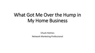 What Got Me Over the Hump in
My Home Business
Chuck Holmes
Network Marketing Professional
 