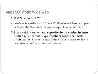 Anos 90: World Wide Web
   WWW ou web [ou W3]
   criada no início dos anos 90 pelo CERN (Conseil Européen pour
    la Recherche Nucléaire) foi baptizada por Tim Berners-Lee
  “foi desenvolvida para ser um repositório do conhecimento
     humano, que permitiria que colaboradores em locais
     distintos partilhassem as suas ideias e todos os aspectos de um
     projecto comum” (Berners-Lee et al., 1994: 76).
 