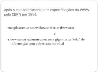 Após o estabelecimento das especificações da WWW
pelo CERN em 1991


 multiplicaram-se os servidores e clientes (browsers)
                                     e
 a www passou realmente a ser: uma gigantesca “teia” de
   informação com cobertura mundial
 