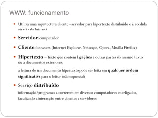 WWW: funcionamento
  Utiliza uma arquitectura cliente –servidor para hipertexto distribuído e é acedida
   através da Internet

  Servidor: computador

  Cliente: browsers (Internet Explorer, Netscape, Opera, Mozilla Firefox)

  Hipertexto – Texto que contém ligações a outras partes do mesmo texto
   ou a documentos exteriores;
   a leitura de um documento hipertexto pode ser feita em qualquer ordem
   significativa para o leitor (não sequencial)

  Serviço distribuído
   informação/programas a correrem em diversos computadores interligados,
   facultando a interacção entre clientes e servidores
 