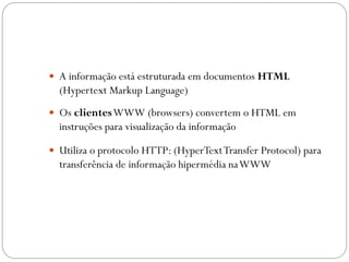 A informação está estruturada em documentos HTML
  (Hypertext Markup Language)
 Os clientes WWW (browsers) convertem o HTML em
  instruções para visualização da informação

 Utiliza o protocolo HTTP: (HyperText Transfer Protocol) para
  transferência de informação hipermédia na WWW
 