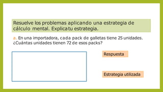 Resuelve los problemas aplicando una estrategia de
cálculo mental. Explicatu estrategia.
a. En una importadora, cada pack de galletas tiene 25 unidades.
¿Cuántas unidades tienen 72 de esos packs?
Respuesta
Estrategia utilizada
 