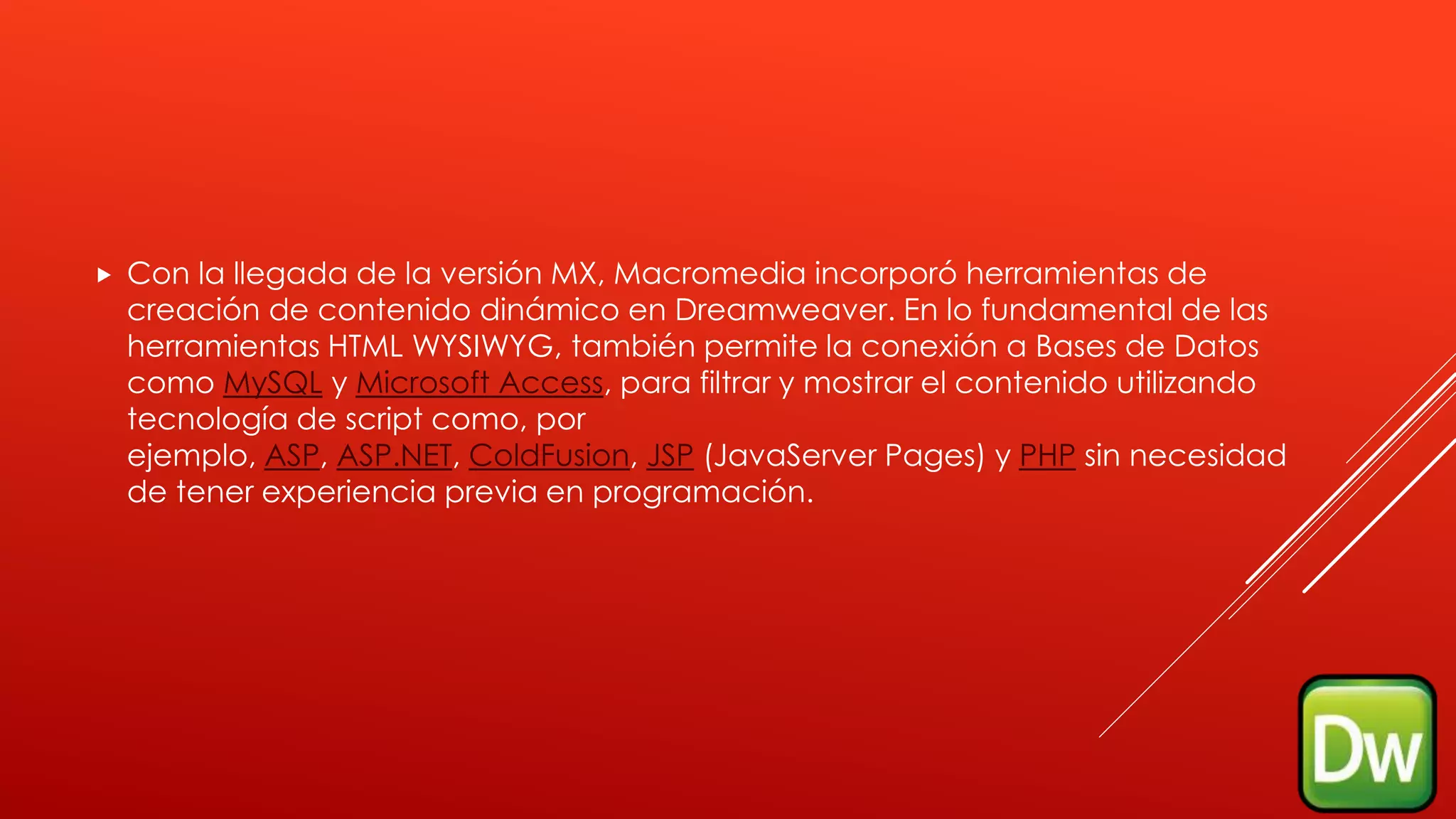  Con la llegada de la versión MX, Macromedia incorporó herramientas de
creación de contenido dinámico en Dreamweaver. En lo fundamental de las
herramientas HTML WYSIWYG, también permite la conexión a Bases de Datos
como MySQL y Microsoft Access, para filtrar y mostrar el contenido utilizando
tecnología de script como, por
ejemplo, ASP, ASP.NET, ColdFusion, JSP (JavaServer Pages) y PHP sin necesidad
de tener experiencia previa en programación.
 