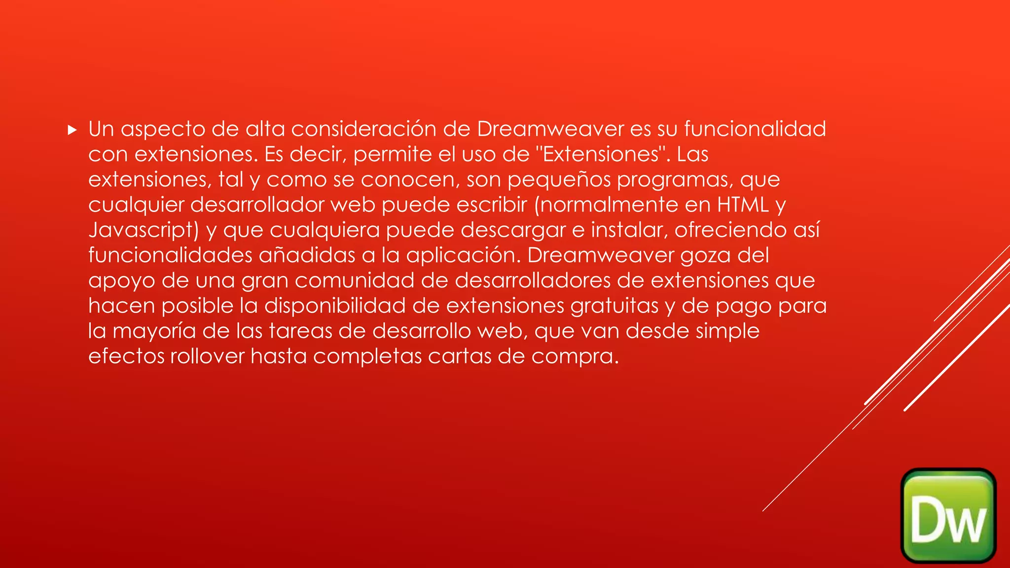  Un aspecto de alta consideración de Dreamweaver es su funcionalidad
con extensiones. Es decir, permite el uso de "Extensiones". Las
extensiones, tal y como se conocen, son pequeños programas, que
cualquier desarrollador web puede escribir (normalmente en HTML y
Javascript) y que cualquiera puede descargar e instalar, ofreciendo así
funcionalidades añadidas a la aplicación. Dreamweaver goza del
apoyo de una gran comunidad de desarrolladores de extensiones que
hacen posible la disponibilidad de extensiones gratuitas y de pago para
la mayoría de las tareas de desarrollo web, que van desde simple
efectos rollover hasta completas cartas de compra.
 