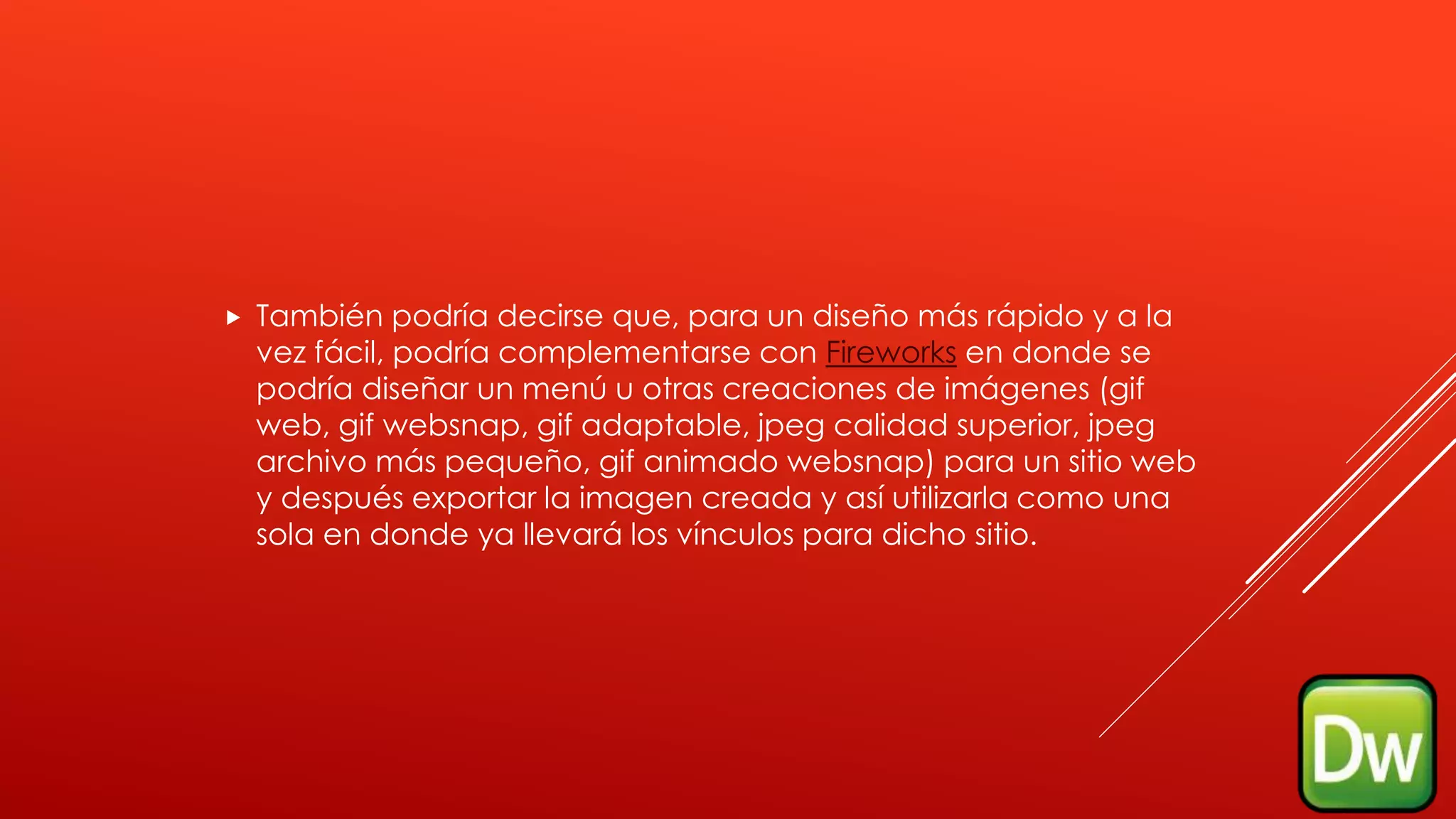  También podría decirse que, para un diseño más rápido y a la
vez fácil, podría complementarse con Fireworks en donde se
podría diseñar un menú u otras creaciones de imágenes (gif
web, gif websnap, gif adaptable, jpeg calidad superior, jpeg
archivo más pequeño, gif animado websnap) para un sitio web
y después exportar la imagen creada y así utilizarla como una
sola en donde ya llevará los vínculos para dicho sitio.
 
