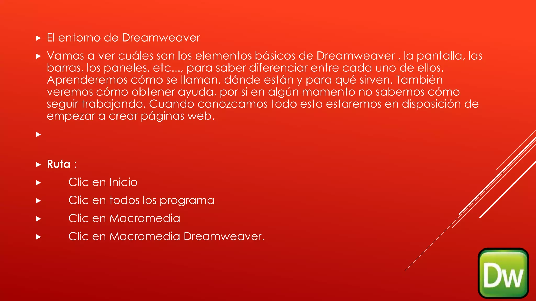  El entorno de Dreamweaver
 Vamos a ver cuáles son los elementos básicos de Dreamweaver , la pantalla, las
barras, los paneles, etc..., para saber diferenciar entre cada uno de ellos.
Aprenderemos cómo se llaman, dónde están y para qué sirven. También
veremos cómo obtener ayuda, por si en algún momento no sabemos cómo
seguir trabajando. Cuando conozcamos todo esto estaremos en disposición de
empezar a crear páginas web.

 Ruta :
 Clic en Inicio
 Clic en todos los programa
 Clic en Macromedia
 Clic en Macromedia Dreamweaver.
 