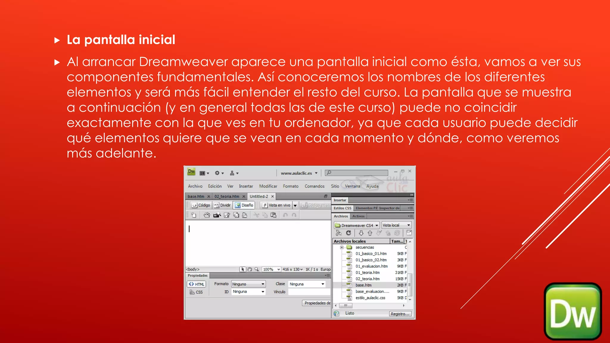  La pantalla inicial
 Al arrancar Dreamweaver aparece una pantalla inicial como ésta, vamos a ver sus
componentes fundamentales. Así conoceremos los nombres de los diferentes
elementos y será más fácil entender el resto del curso. La pantalla que se muestra
a continuación (y en general todas las de este curso) puede no coincidir
exactamente con la que ves en tu ordenador, ya que cada usuario puede decidir
qué elementos quiere que se vean en cada momento y dónde, como veremos
más adelante.
 