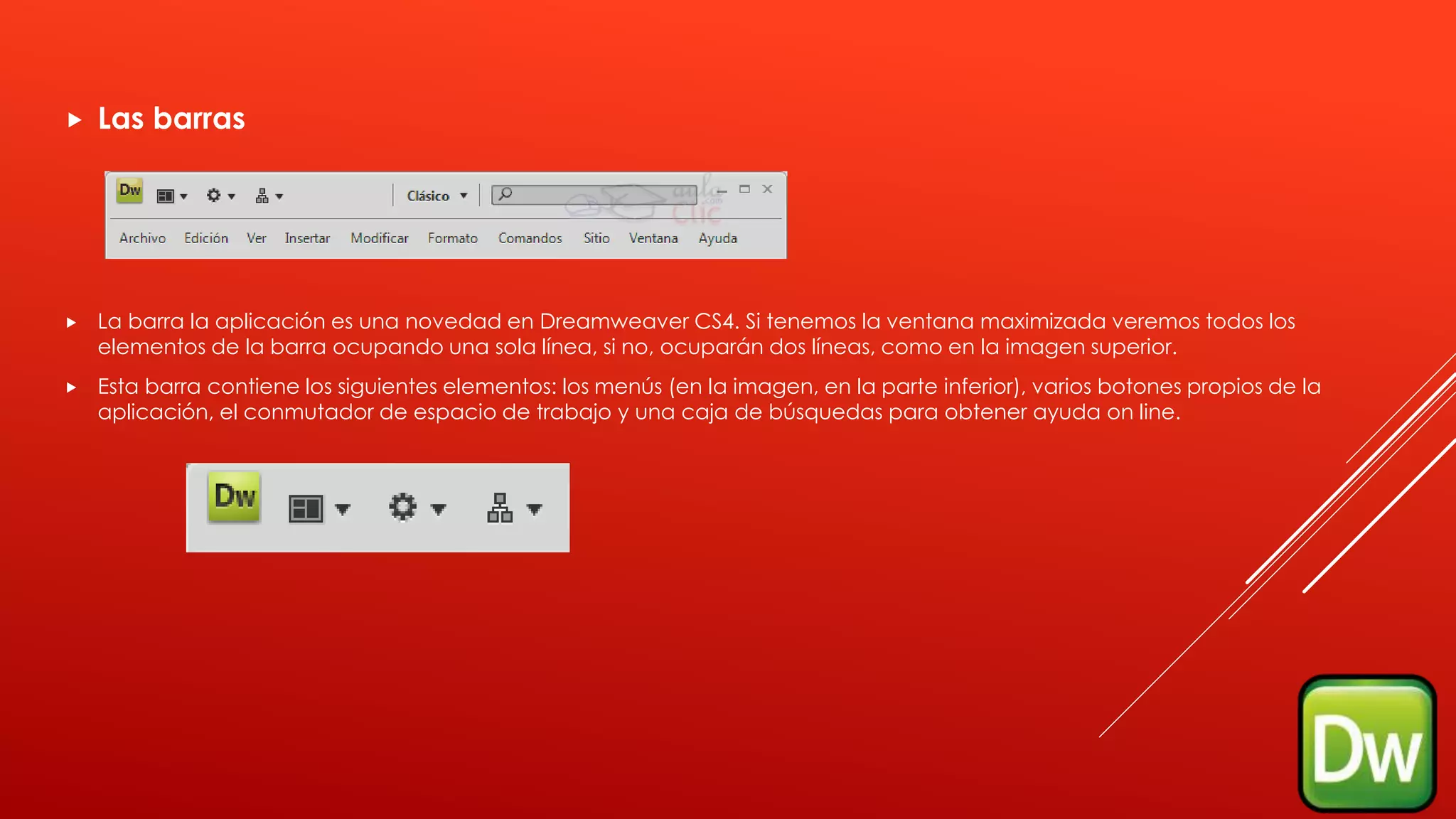  Las barras
 La barra la aplicación es una novedad en Dreamweaver CS4. Si tenemos la ventana maximizada veremos todos los
elementos de la barra ocupando una sola línea, si no, ocuparán dos líneas, como en la imagen superior.
 Esta barra contiene los siguientes elementos: los menús (en la imagen, en la parte inferior), varios botones propios de la
aplicación, el conmutador de espacio de trabajo y una caja de búsquedas para obtener ayuda on line.
 