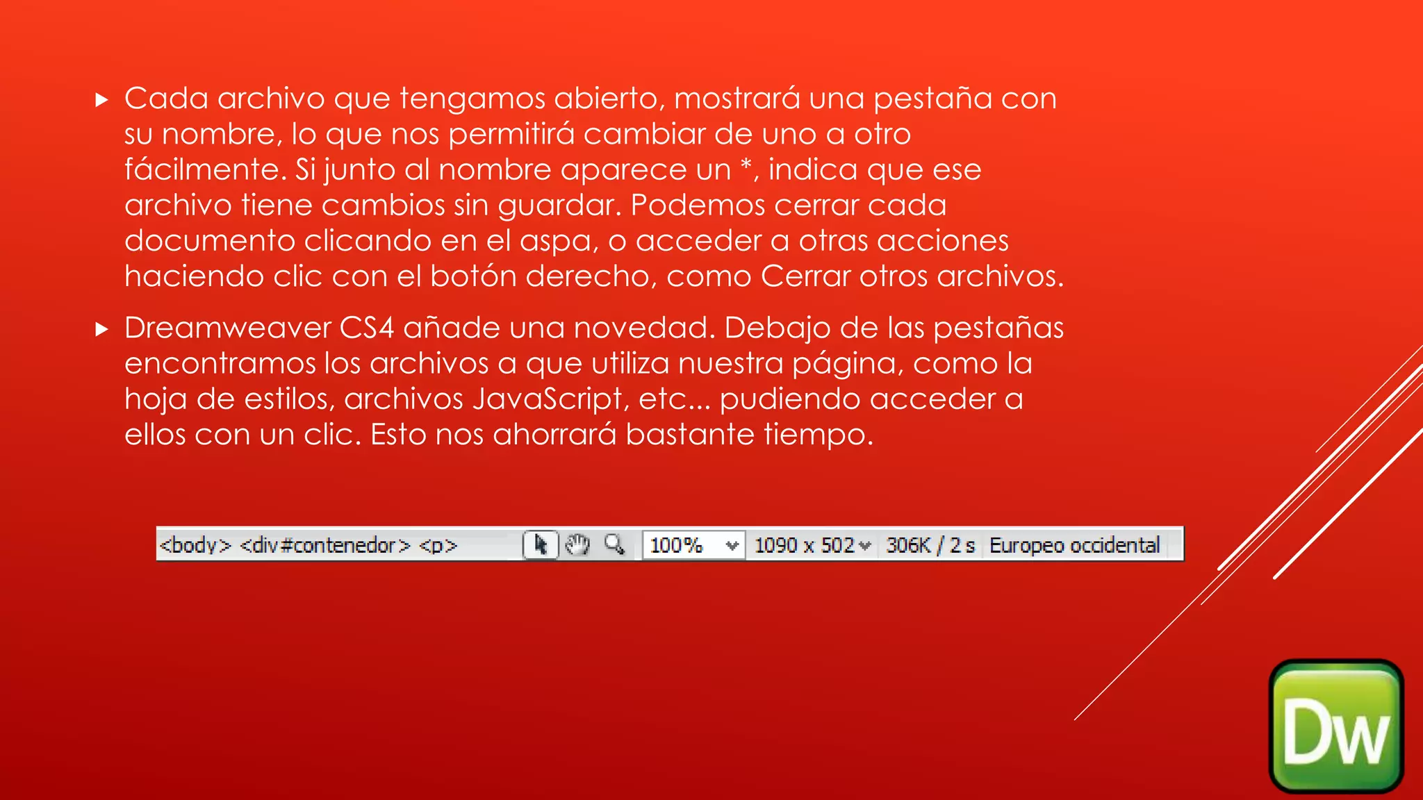  Cada archivo que tengamos abierto, mostrará una pestaña con
su nombre, lo que nos permitirá cambiar de uno a otro
fácilmente. Si junto al nombre aparece un *, indica que ese
archivo tiene cambios sin guardar. Podemos cerrar cada
documento clicando en el aspa, o acceder a otras acciones
haciendo clic con el botón derecho, como Cerrar otros archivos.
 Dreamweaver CS4 añade una novedad. Debajo de las pestañas
encontramos los archivos a que utiliza nuestra página, como la
hoja de estilos, archivos JavaScript, etc... pudiendo acceder a
ellos con un clic. Esto nos ahorrará bastante tiempo.
 